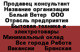 Продавец-консультант › Название организации ­ Белый Ветер, ООО › Отрасль предприятия ­ Бытовая техника и электротовары › Минимальный оклад ­ 20 000 - Все города Работа » Вакансии   . Брянская обл.,Новозыбков г.